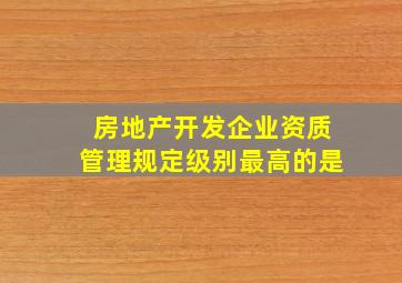 房地产开发企业资质管理规定级别最高的是