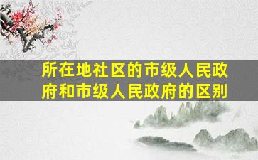 所在地社区的市级人民政府和市级人民政府的区别