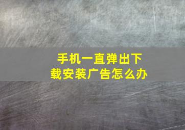 手机一直弹出下载安装广告怎么办