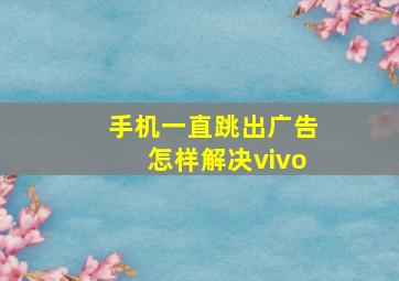 手机一直跳出广告怎样解决vivo