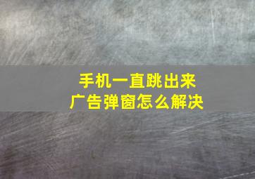 手机一直跳出来广告弹窗怎么解决