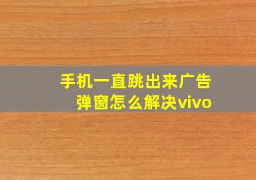 手机一直跳出来广告弹窗怎么解决vivo