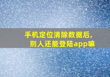 手机定位清除数据后,别人还能登陆app嘛