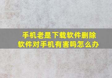 手机老是下载软件删除软件对手机有害吗怎么办