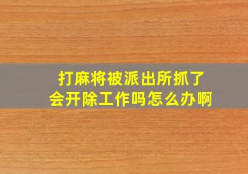 打麻将被派出所抓了会开除工作吗怎么办啊