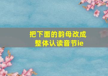 把下面的韵母改成整体认读音节ie