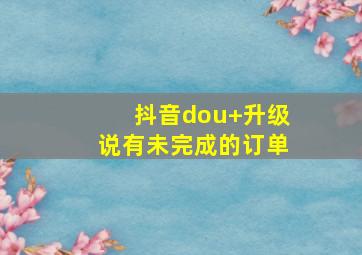 抖音dou+升级说有未完成的订单