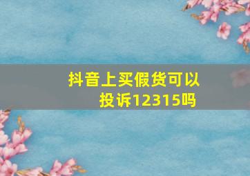 抖音上买假货可以投诉12315吗