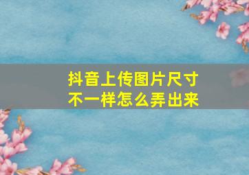 抖音上传图片尺寸不一样怎么弄出来