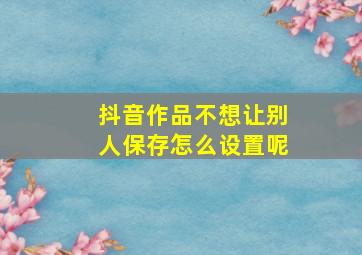 抖音作品不想让别人保存怎么设置呢