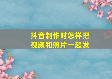 抖音制作时怎样把视频和照片一起发