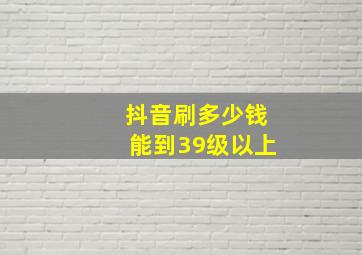 抖音刷多少钱能到39级以上