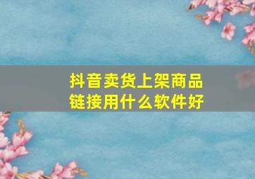 抖音卖货上架商品链接用什么软件好