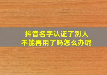 抖音名字认证了别人不能再用了吗怎么办呢