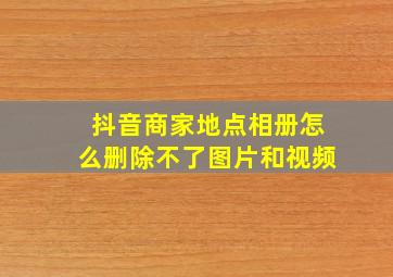 抖音商家地点相册怎么删除不了图片和视频