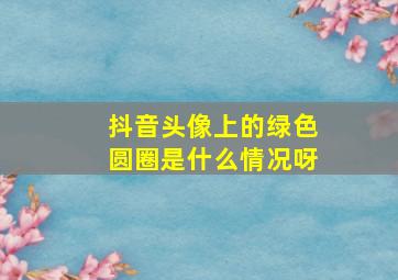 抖音头像上的绿色圆圈是什么情况呀