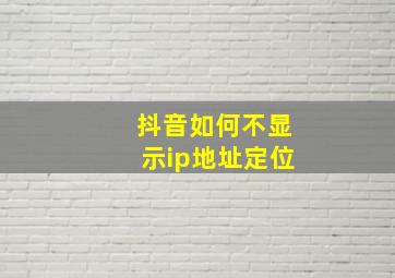 抖音如何不显示ip地址定位