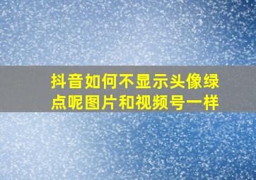 抖音如何不显示头像绿点呢图片和视频号一样