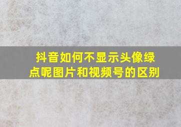 抖音如何不显示头像绿点呢图片和视频号的区别