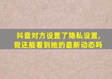 抖音对方设置了隐私设置,我还能看到她的最新动态吗