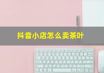 抖音小店怎么卖茶叶