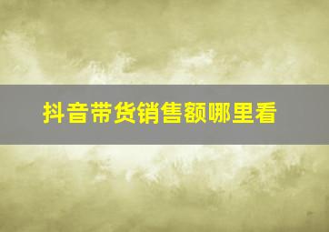 抖音带货销售额哪里看