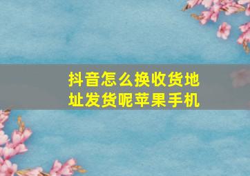 抖音怎么换收货地址发货呢苹果手机