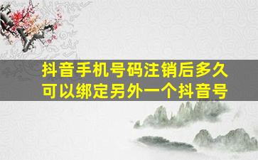 抖音手机号码注销后多久可以绑定另外一个抖音号