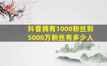 抖音拥有1000粉丝到5000万粉丝有多少人