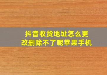 抖音收货地址怎么更改删除不了呢苹果手机