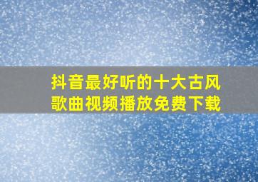 抖音最好听的十大古风歌曲视频播放免费下载