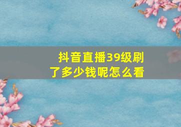 抖音直播39级刷了多少钱呢怎么看