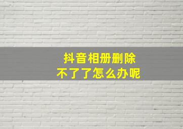 抖音相册删除不了了怎么办呢