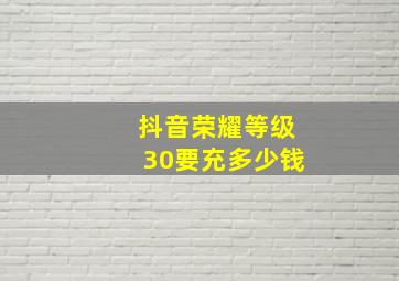 抖音荣耀等级30要充多少钱