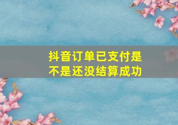 抖音订单已支付是不是还没结算成功