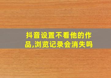 抖音设置不看他的作品,浏览记录会消失吗