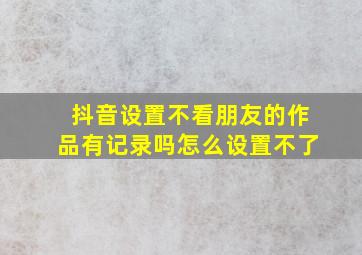 抖音设置不看朋友的作品有记录吗怎么设置不了