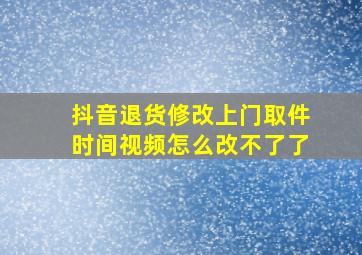 抖音退货修改上门取件时间视频怎么改不了了