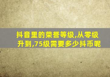 抖音里的荣誉等级,从零级升到,75级需要多少抖币呢