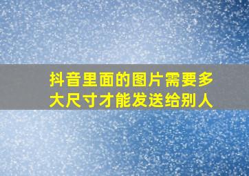 抖音里面的图片需要多大尺寸才能发送给别人