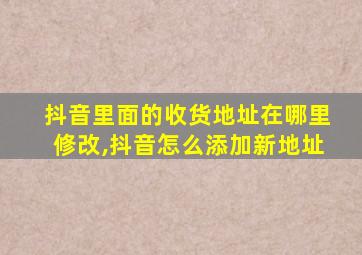 抖音里面的收货地址在哪里修改,抖音怎么添加新地址