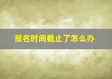 报名时间截止了怎么办