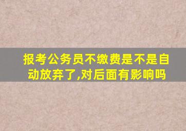 报考公务员不缴费是不是自动放弃了,对后面有影响吗