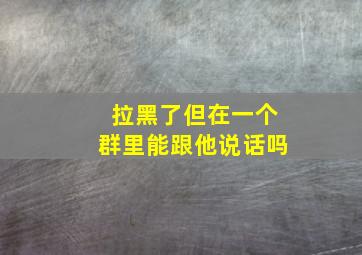 拉黑了但在一个群里能跟他说话吗