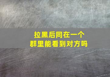 拉黑后同在一个群里能看到对方吗