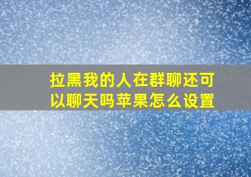 拉黑我的人在群聊还可以聊天吗苹果怎么设置