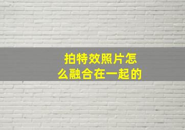 拍特效照片怎么融合在一起的