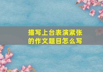 描写上台表演紧张的作文题目怎么写