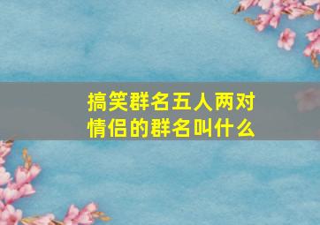 搞笑群名五人两对情侣的群名叫什么