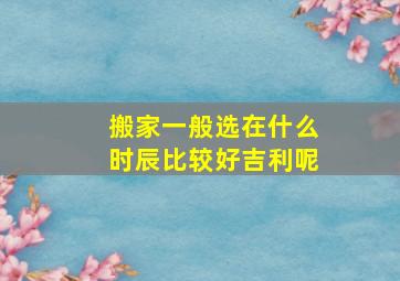 搬家一般选在什么时辰比较好吉利呢